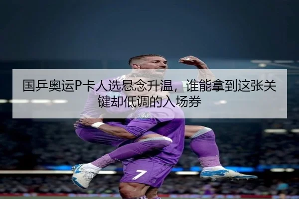 国乒奥运P卡人选悬念升温，谁能拿到这张关键却低调的入场券